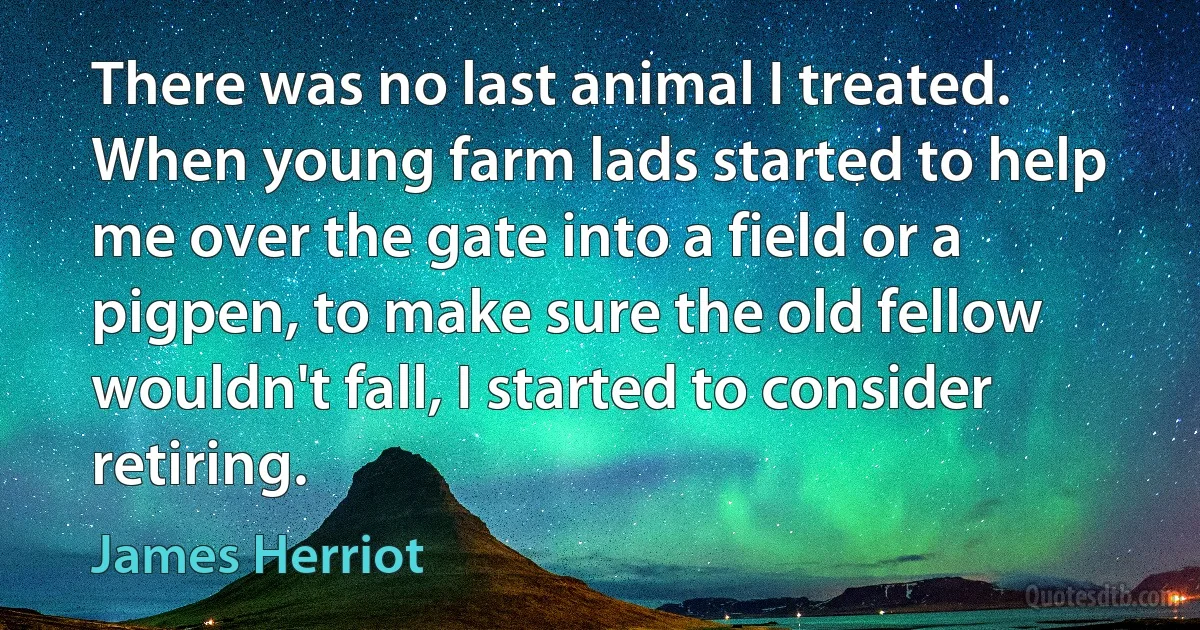 There was no last animal I treated. When young farm lads started to help me over the gate into a field or a pigpen, to make sure the old fellow wouldn't fall, I started to consider retiring. (James Herriot)