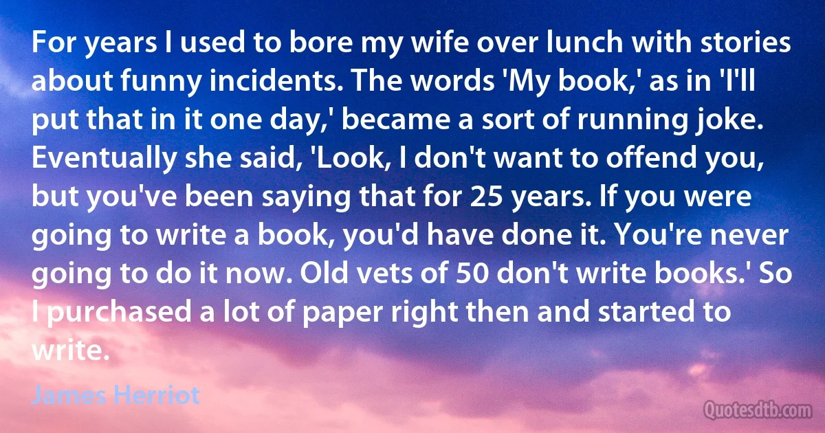 For years I used to bore my wife over lunch with stories about funny incidents. The words 'My book,' as in 'I'll put that in it one day,' became a sort of running joke. Eventually she said, 'Look, I don't want to offend you, but you've been saying that for 25 years. If you were going to write a book, you'd have done it. You're never going to do it now. Old vets of 50 don't write books.' So I purchased a lot of paper right then and started to write. (James Herriot)