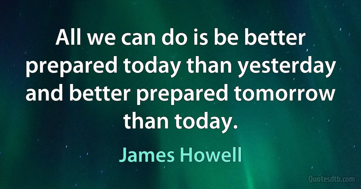 All we can do is be better prepared today than yesterday and better prepared tomorrow than today. (James Howell)