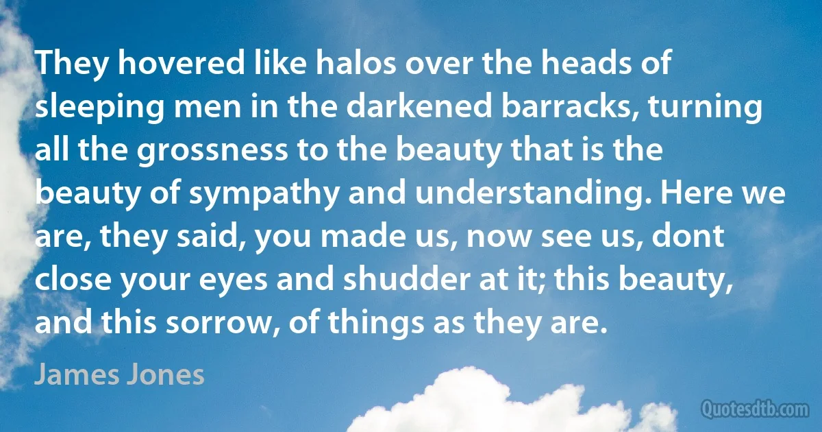 They hovered like halos over the heads of sleeping men in the darkened barracks, turning all the grossness to the beauty that is the beauty of sympathy and understanding. Here we are, they said, you made us, now see us, dont close your eyes and shudder at it; this beauty, and this sorrow, of things as they are. (James Jones)