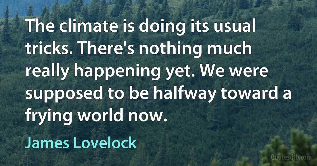 The climate is doing its usual tricks. There's nothing much really happening yet. We were supposed to be halfway toward a frying world now. (James Lovelock)