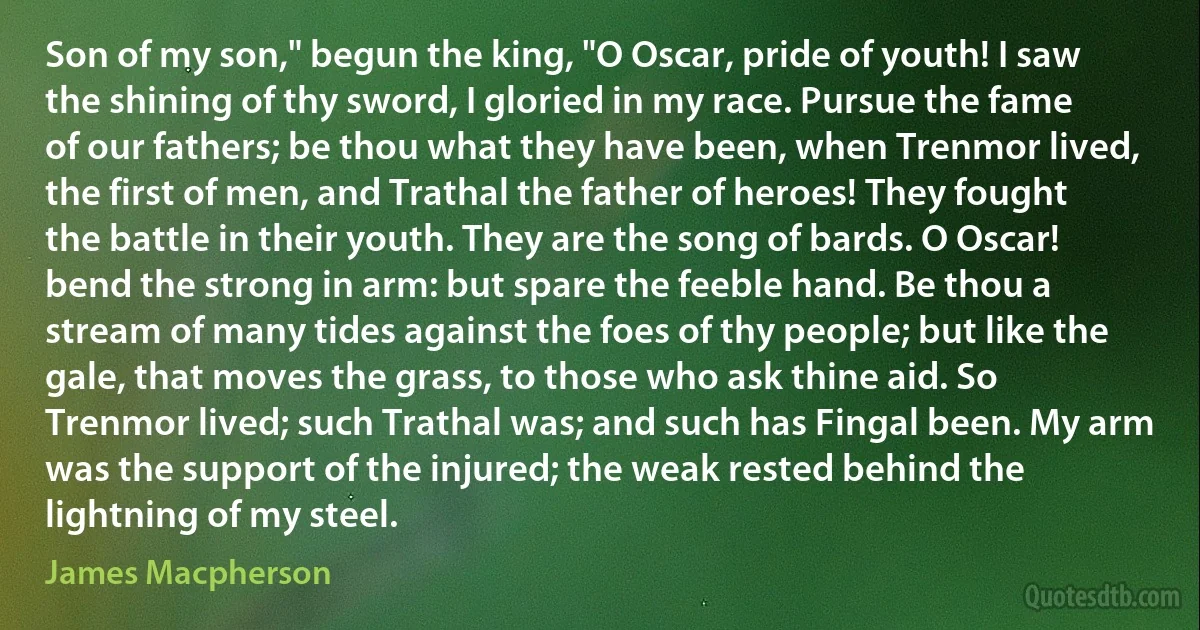 Son of my son," begun the king, "O Oscar, pride of youth! I saw the shining of thy sword, I gloried in my race. Pursue the fame of our fathers; be thou what they have been, when Trenmor lived, the first of men, and Trathal the father of heroes! They fought the battle in their youth. They are the song of bards. O Oscar! bend the strong in arm: but spare the feeble hand. Be thou a stream of many tides against the foes of thy people; but like the gale, that moves the grass, to those who ask thine aid. So Trenmor lived; such Trathal was; and such has Fingal been. My arm was the support of the injured; the weak rested behind the lightning of my steel. (James Macpherson)