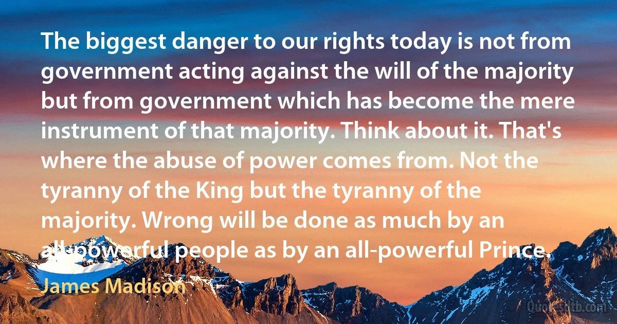 The biggest danger to our rights today is not from government acting against the will of the majority but from government which has become the mere instrument of that majority. Think about it. That's where the abuse of power comes from. Not the tyranny of the King but the tyranny of the majority. Wrong will be done as much by an all-powerful people as by an all-powerful Prince. (James Madison)