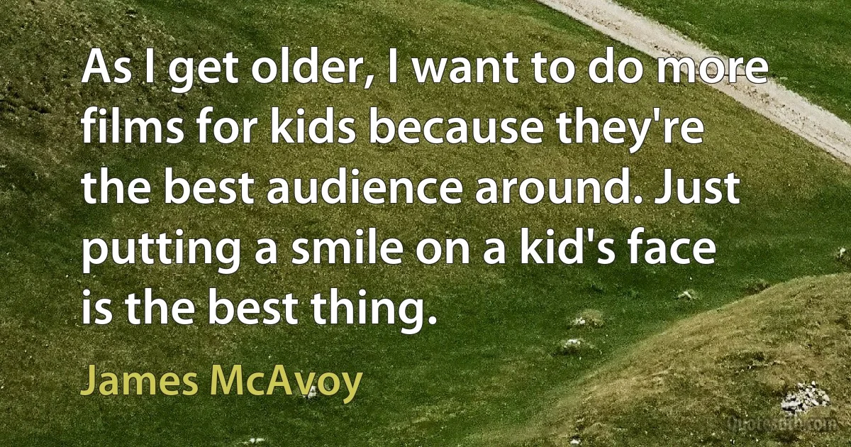 As I get older, I want to do more films for kids because they're the best audience around. Just putting a smile on a kid's face is the best thing. (James McAvoy)