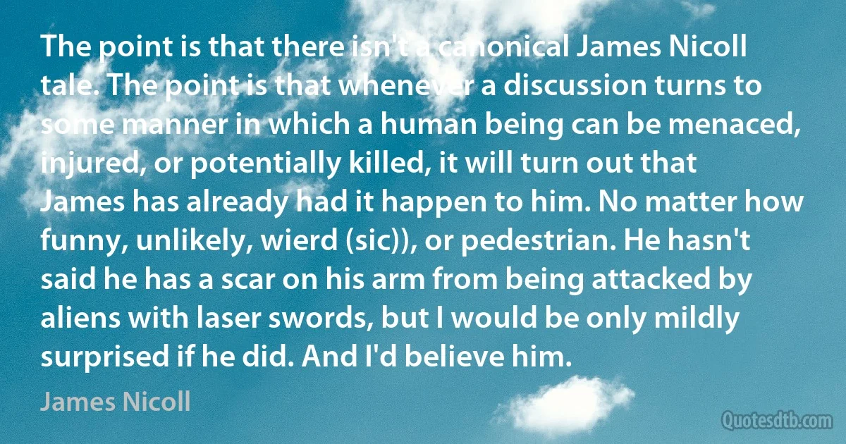 The point is that there isn't a canonical James Nicoll tale. The point is that whenever a discussion turns to some manner in which a human being can be menaced, injured, or potentially killed, it will turn out that James has already had it happen to him. No matter how funny, unlikely, wierd (sic)), or pedestrian. He hasn't said he has a scar on his arm from being attacked by aliens with laser swords, but I would be only mildly surprised if he did. And I'd believe him. (James Nicoll)