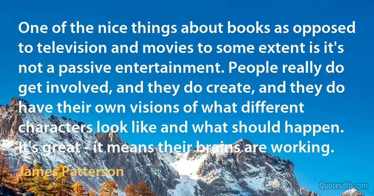 One of the nice things about books as opposed to television and movies to some extent is it's not a passive entertainment. People really do get involved, and they do create, and they do have their own visions of what different characters look like and what should happen. It's great - it means their brains are working. (James Patterson)