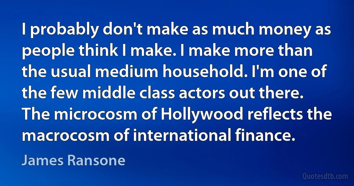 I probably don't make as much money as people think I make. I make more than the usual medium household. I'm one of the few middle class actors out there. The microcosm of Hollywood reflects the macrocosm of international finance. (James Ransone)