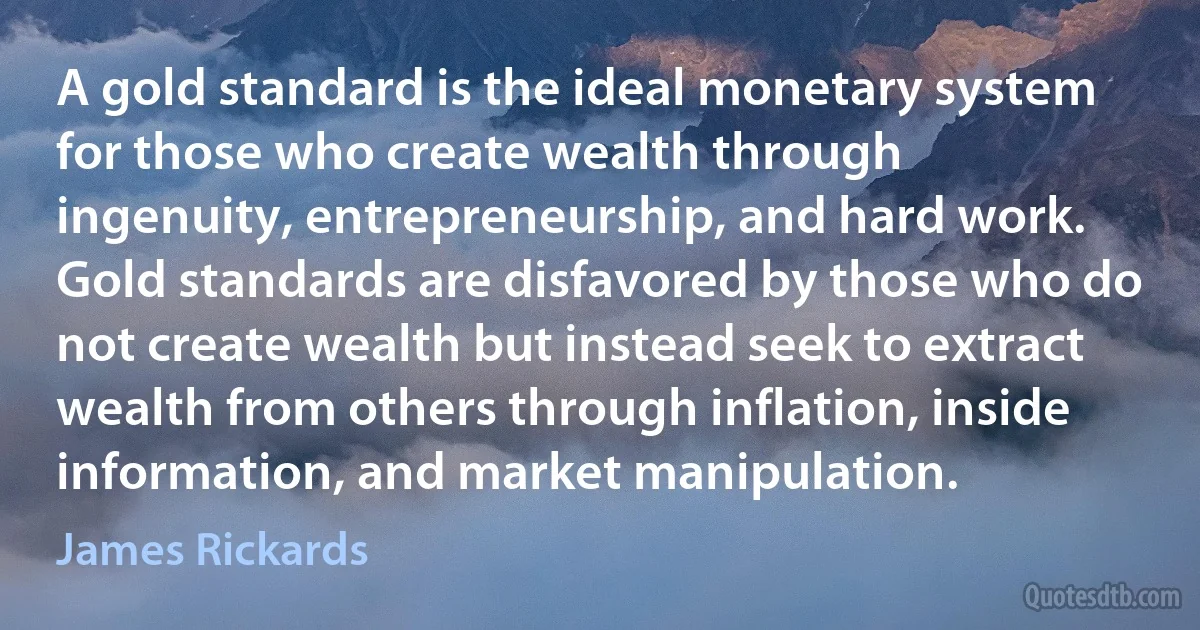 A gold standard is the ideal monetary system for those who create wealth through ingenuity, entrepreneurship, and hard work. Gold standards are disfavored by those who do not create wealth but instead seek to extract wealth from others through inflation, inside information, and market manipulation. (James Rickards)