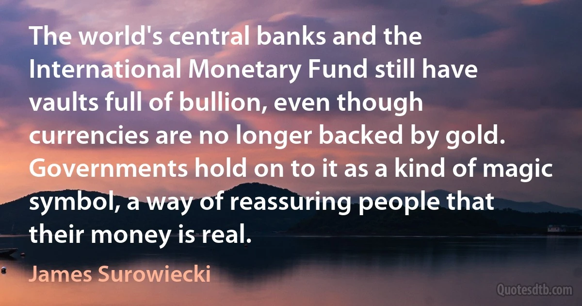 The world's central banks and the International Monetary Fund still have vaults full of bullion, even though currencies are no longer backed by gold. Governments hold on to it as a kind of magic symbol, a way of reassuring people that their money is real. (James Surowiecki)