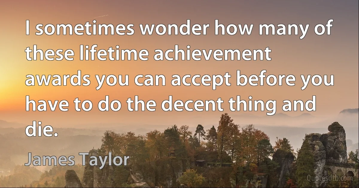 I sometimes wonder how many of these lifetime achievement awards you can accept before you have to do the decent thing and die. (James Taylor)