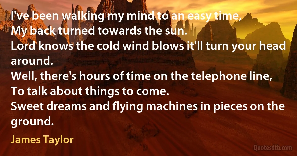 I've been walking my mind to an easy time,
My back turned towards the sun.
Lord knows the cold wind blows it'll turn your head around.
Well, there's hours of time on the telephone line,
To talk about things to come.
Sweet dreams and flying machines in pieces on the ground. (James Taylor)