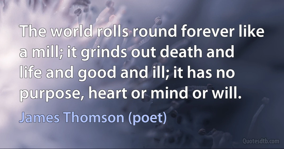 The world rolls round forever like a mill; it grinds out death and life and good and ill; it has no purpose, heart or mind or will. (James Thomson (poet))