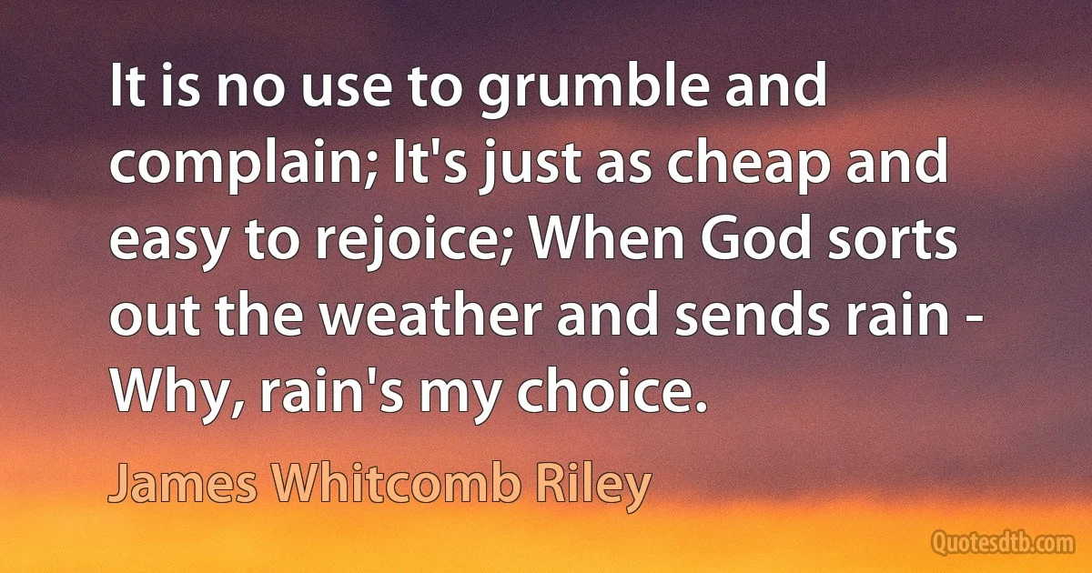 It is no use to grumble and complain; It's just as cheap and easy to rejoice; When God sorts out the weather and sends rain - Why, rain's my choice. (James Whitcomb Riley)