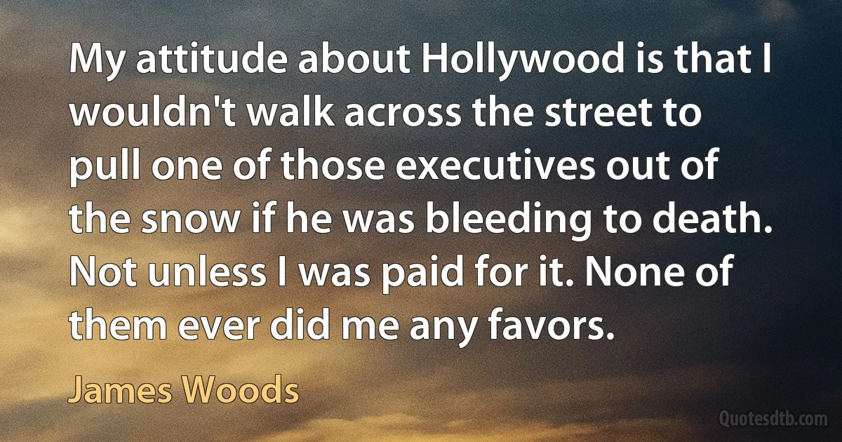 My attitude about Hollywood is that I wouldn't walk across the street to pull one of those executives out of the snow if he was bleeding to death. Not unless I was paid for it. None of them ever did me any favors. (James Woods)