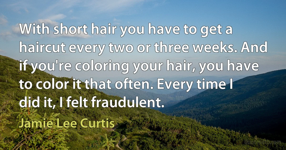 With short hair you have to get a haircut every two or three weeks. And if you're coloring your hair, you have to color it that often. Every time I did it, I felt fraudulent. (Jamie Lee Curtis)