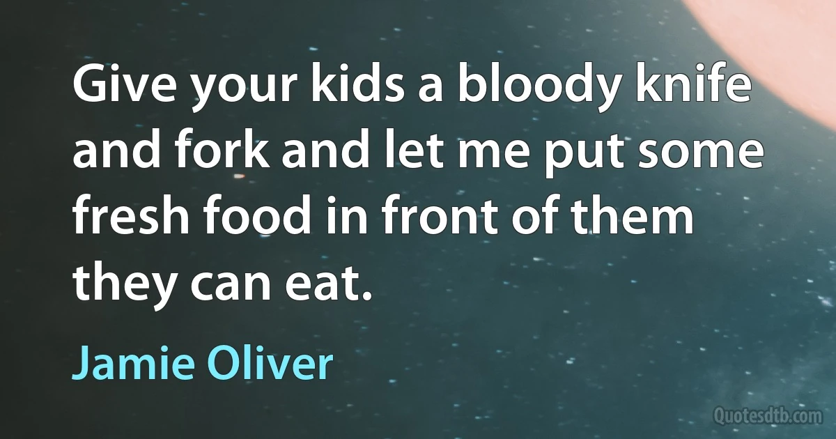 Give your kids a bloody knife and fork and let me put some fresh food in front of them they can eat. (Jamie Oliver)