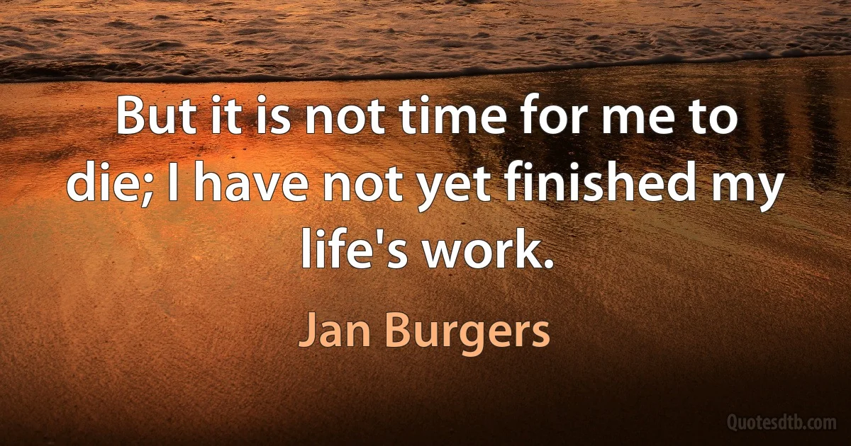 But it is not time for me to die; I have not yet finished my life's work. (Jan Burgers)