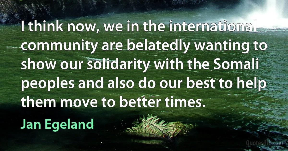 I think now, we in the international community are belatedly wanting to show our solidarity with the Somali peoples and also do our best to help them move to better times. (Jan Egeland)