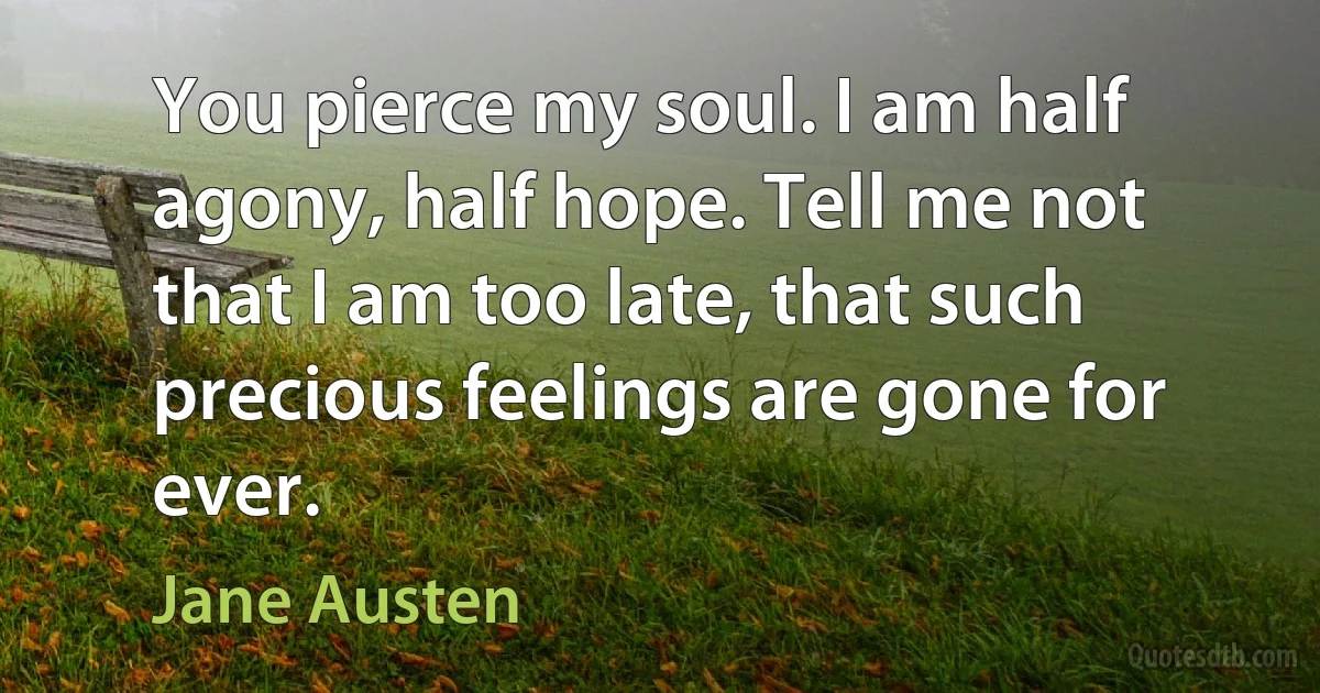 You pierce my soul. I am half agony, half hope. Tell me not that I am too late, that such precious feelings are gone for ever. (Jane Austen)