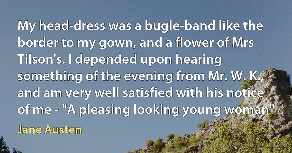 My head-dress was a bugle-band like the border to my gown, and a flower of Mrs Tilson's. I depended upon hearing something of the evening from Mr. W. K., and am very well satisfied with his notice of me - "A pleasing looking young woman" (Jane Austen)