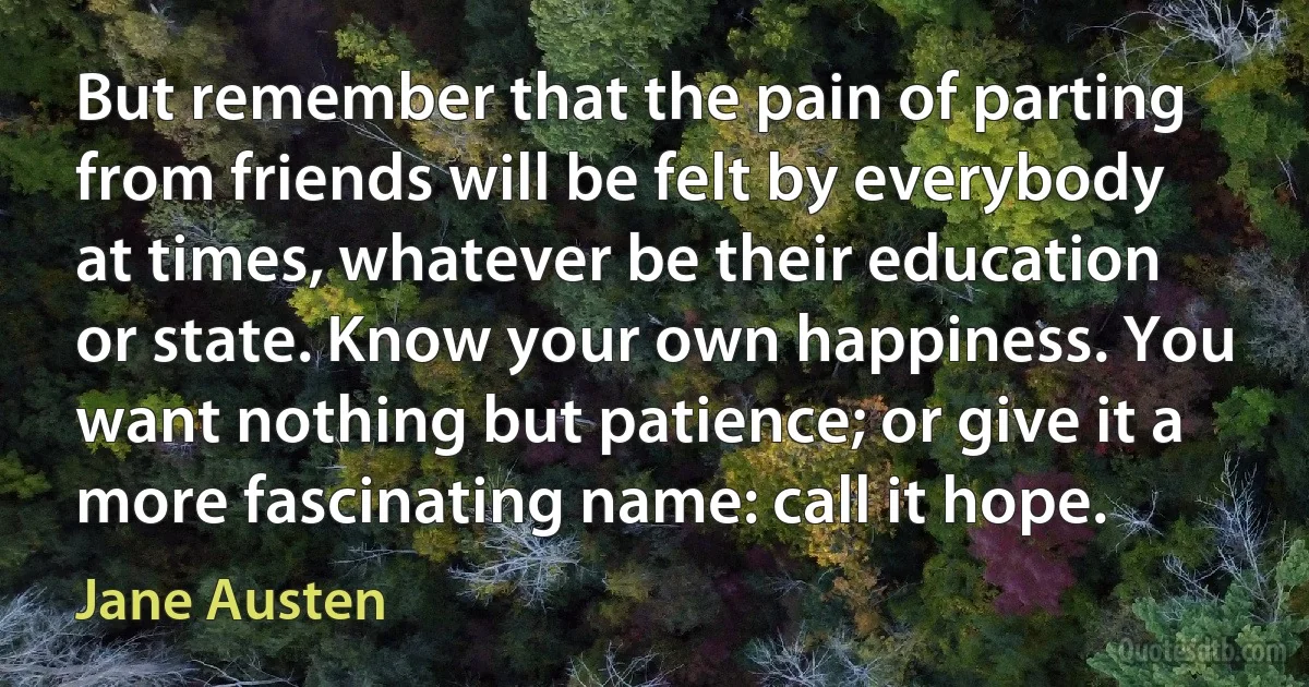 But remember that the pain of parting from friends will be felt by everybody at times, whatever be their education or state. Know your own happiness. You want nothing but patience; or give it a more fascinating name: call it hope. (Jane Austen)