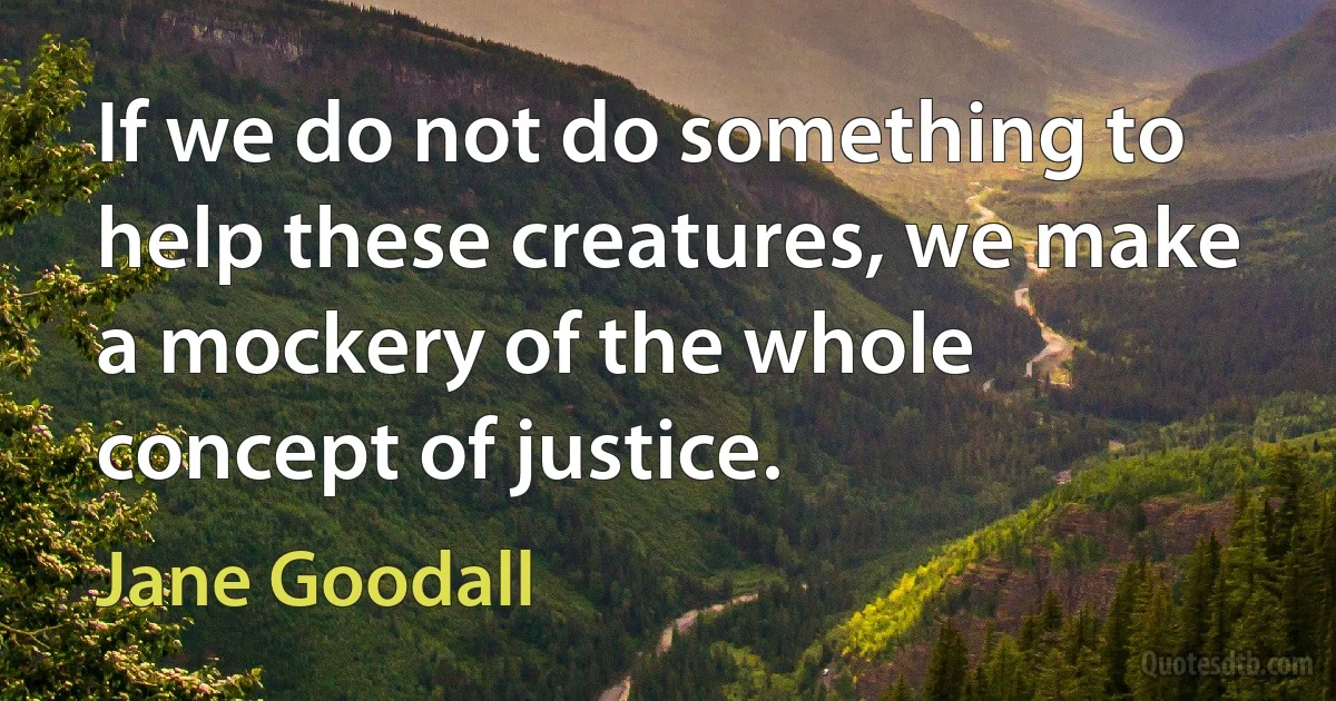 If we do not do something to help these creatures, we make a mockery of the whole concept of justice. (Jane Goodall)