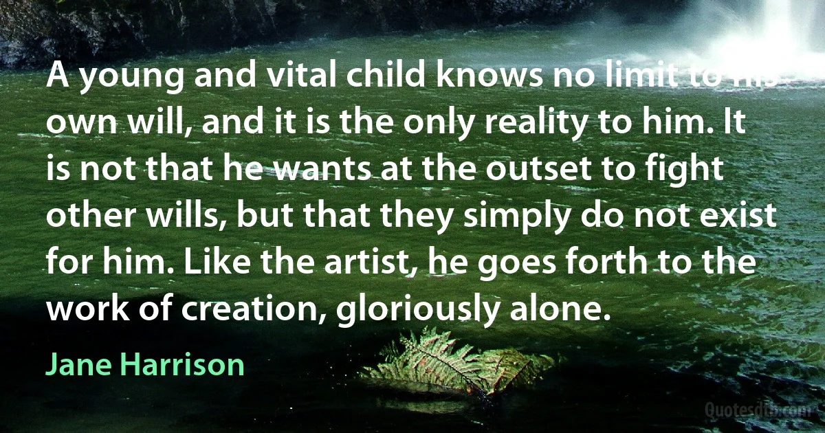 A young and vital child knows no limit to his own will, and it is the only reality to him. It is not that he wants at the outset to fight other wills, but that they simply do not exist for him. Like the artist, he goes forth to the work of creation, gloriously alone. (Jane Harrison)