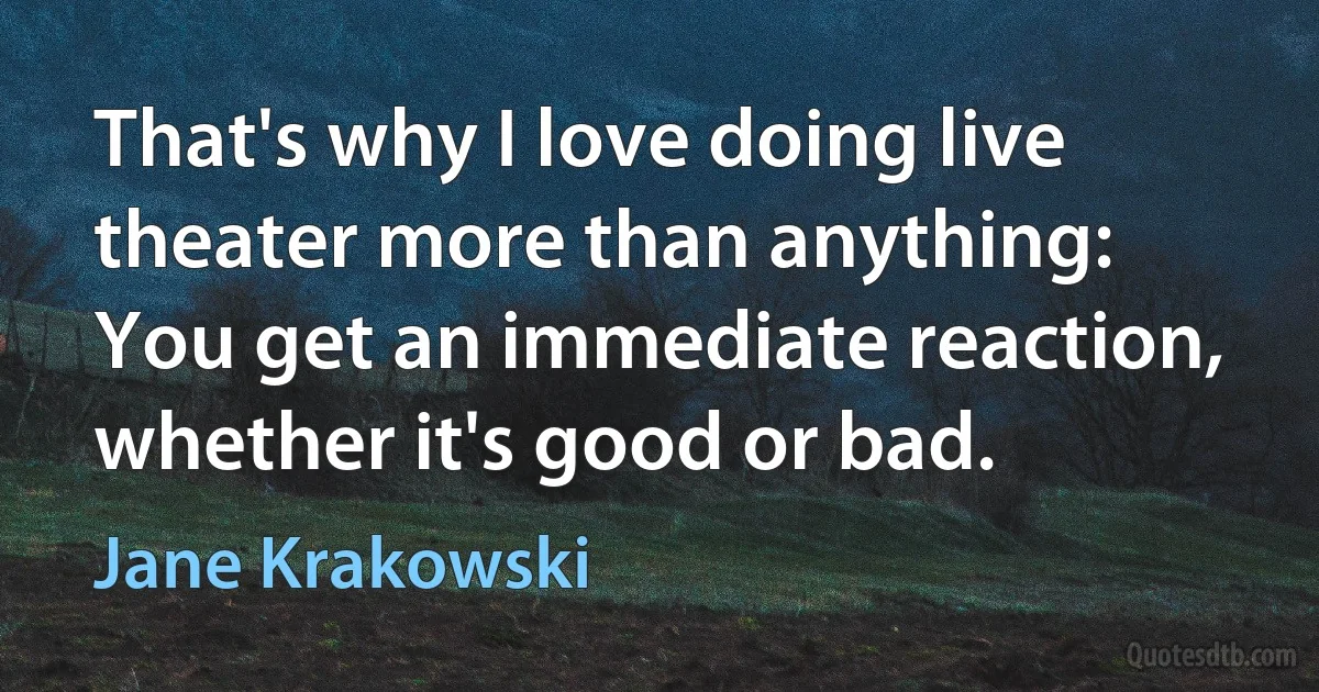 That's why I love doing live theater more than anything: You get an immediate reaction, whether it's good or bad. (Jane Krakowski)