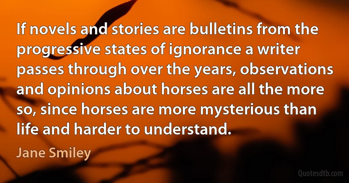 If novels and stories are bulletins from the progressive states of ignorance a writer passes through over the years, observations and opinions about horses are all the more so, since horses are more mysterious than life and harder to understand. (Jane Smiley)