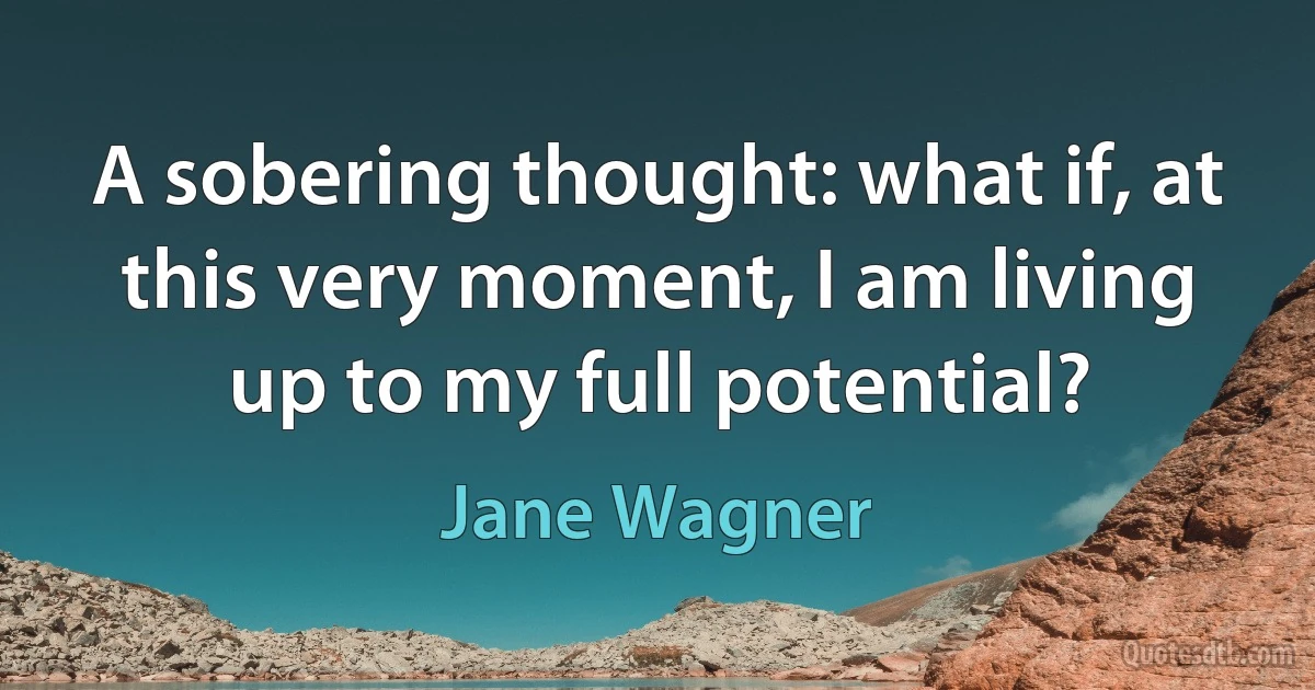 A sobering thought: what if, at this very moment, I am living up to my full potential? (Jane Wagner)