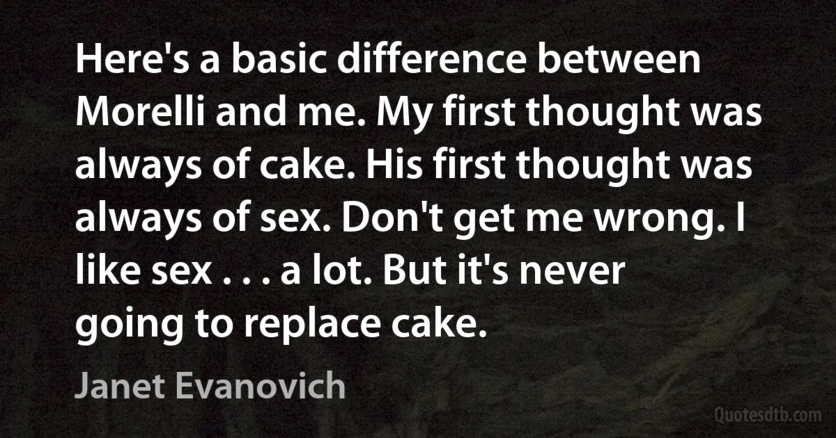 Here's a basic difference between Morelli and me. My first thought was always of cake. His first thought was always of sex. Don't get me wrong. I like sex . . . a lot. But it's never going to replace cake. (Janet Evanovich)