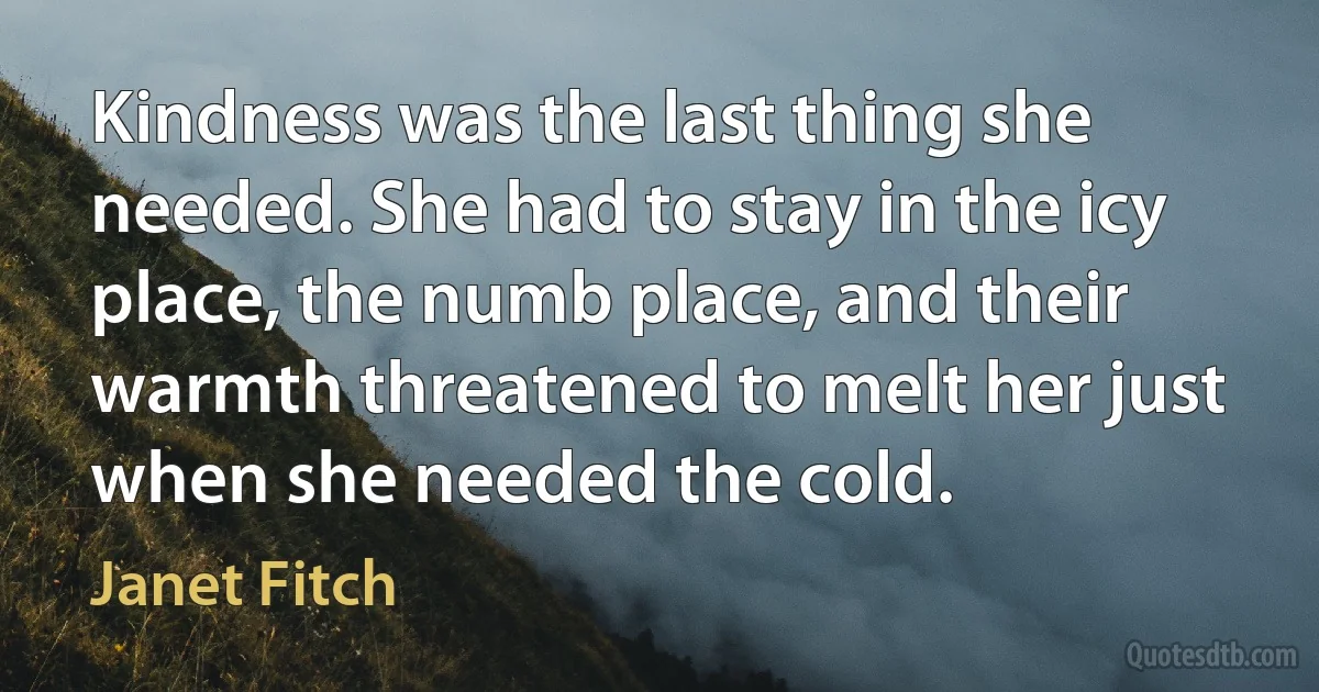 Kindness was the last thing she needed. She had to stay in the icy place, the numb place, and their warmth threatened to melt her just when she needed the cold. (Janet Fitch)