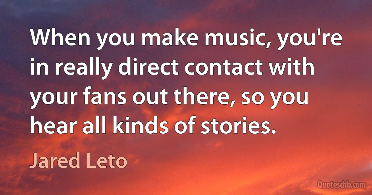 When you make music, you're in really direct contact with your fans out there, so you hear all kinds of stories. (Jared Leto)