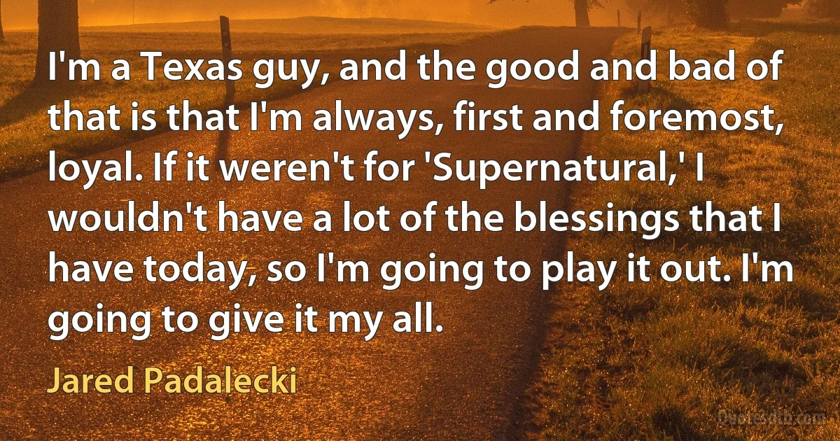 I'm a Texas guy, and the good and bad of that is that I'm always, first and foremost, loyal. If it weren't for 'Supernatural,' I wouldn't have a lot of the blessings that I have today, so I'm going to play it out. I'm going to give it my all. (Jared Padalecki)