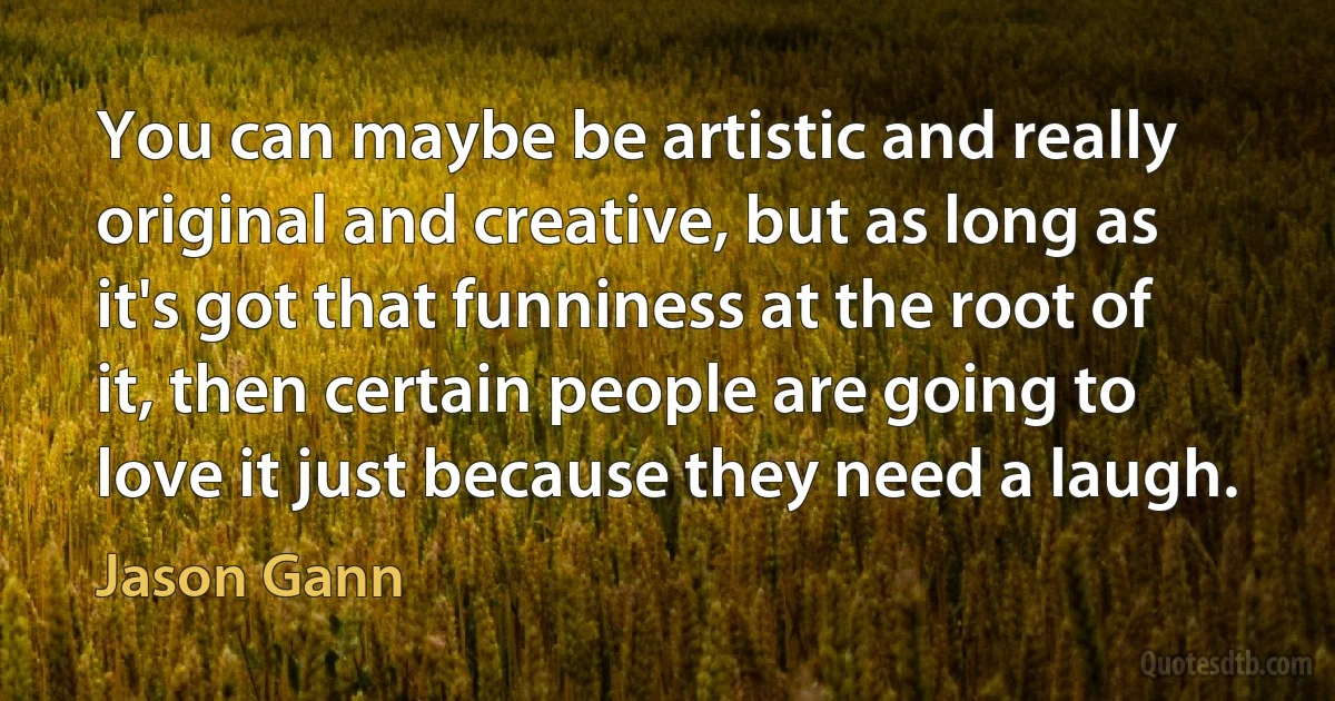 You can maybe be artistic and really original and creative, but as long as it's got that funniness at the root of it, then certain people are going to love it just because they need a laugh. (Jason Gann)