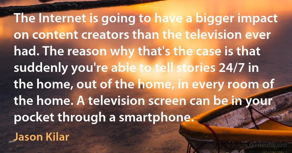 The Internet is going to have a bigger impact on content creators than the television ever had. The reason why that's the case is that suddenly you're able to tell stories 24/7 in the home, out of the home, in every room of the home. A television screen can be in your pocket through a smartphone. (Jason Kilar)