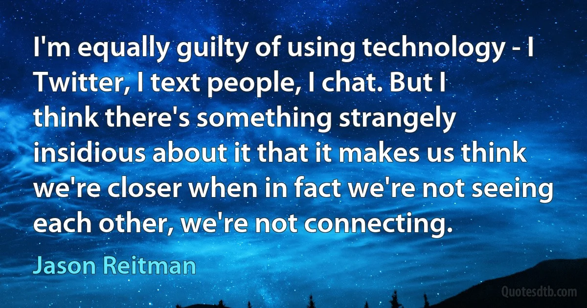 I'm equally guilty of using technology - I Twitter, I text people, I chat. But I think there's something strangely insidious about it that it makes us think we're closer when in fact we're not seeing each other, we're not connecting. (Jason Reitman)