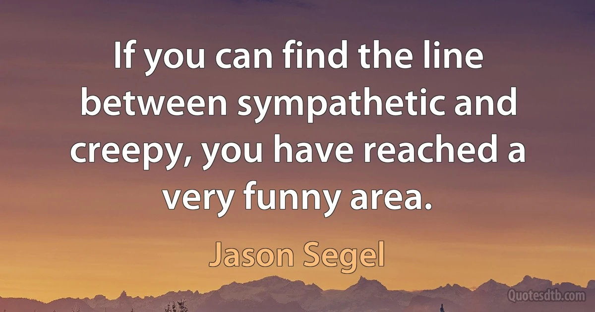 If you can find the line between sympathetic and creepy, you have reached a very funny area. (Jason Segel)