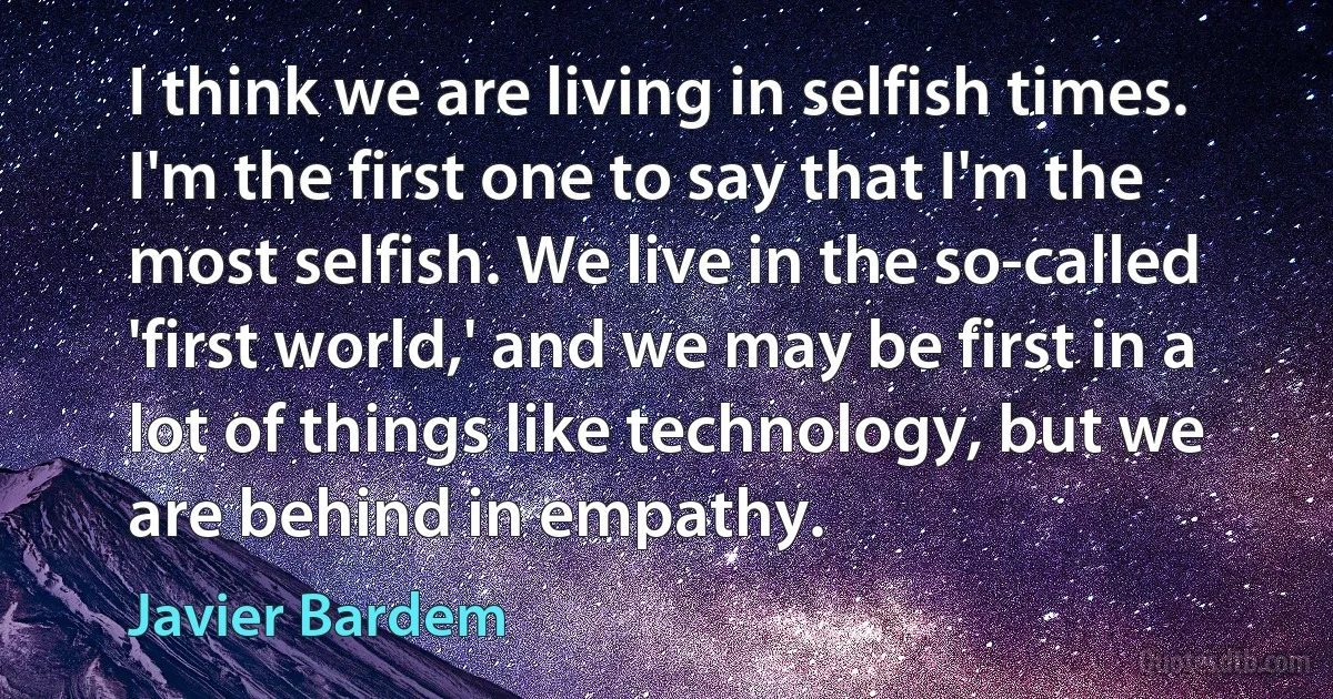 I think we are living in selfish times. I'm the first one to say that I'm the most selfish. We live in the so-called 'first world,' and we may be first in a lot of things like technology, but we are behind in empathy. (Javier Bardem)