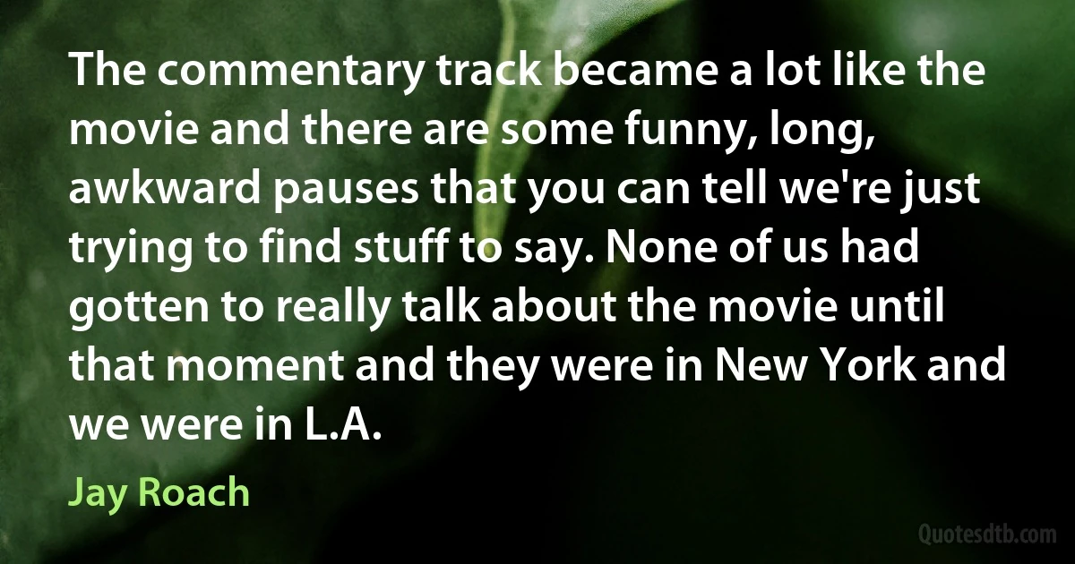 The commentary track became a lot like the movie and there are some funny, long, awkward pauses that you can tell we're just trying to find stuff to say. None of us had gotten to really talk about the movie until that moment and they were in New York and we were in L.A. (Jay Roach)