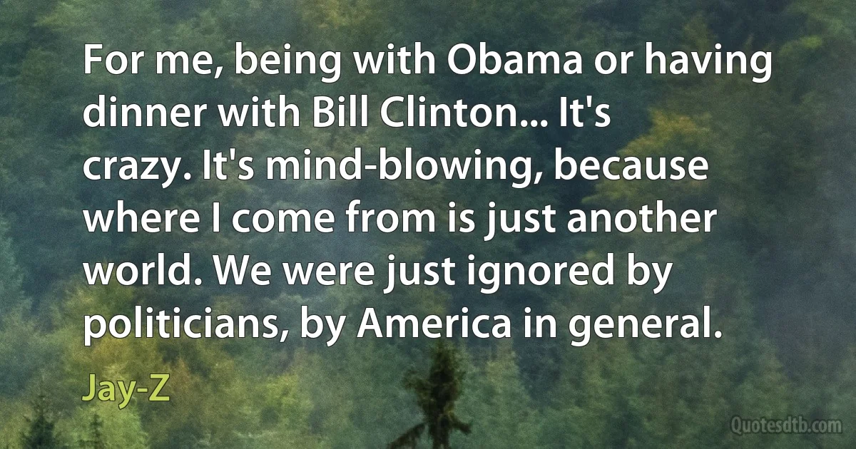 For me, being with Obama or having dinner with Bill Clinton... It's crazy. It's mind-blowing, because where I come from is just another world. We were just ignored by politicians, by America in general. (Jay-Z)