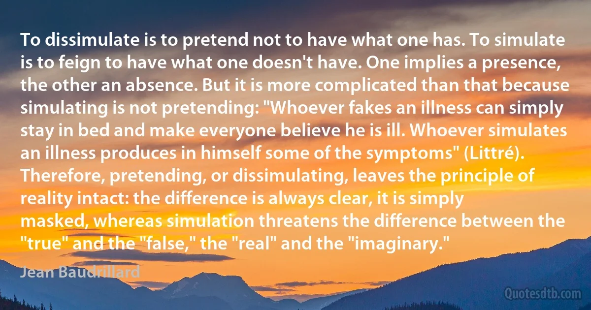 To dissimulate is to pretend not to have what one has. To simulate is to feign to have what one doesn't have. One implies a presence, the other an absence. But it is more complicated than that because simulating is not pretending: "Whoever fakes an illness can simply stay in bed and make everyone believe he is ill. Whoever simulates an illness produces in himself some of the symptoms" (Littré). Therefore, pretending, or dissimulating, leaves the principle of reality intact: the difference is always clear, it is simply masked, whereas simulation threatens the difference between the "true" and the "false," the "real" and the "imaginary." (Jean Baudrillard)