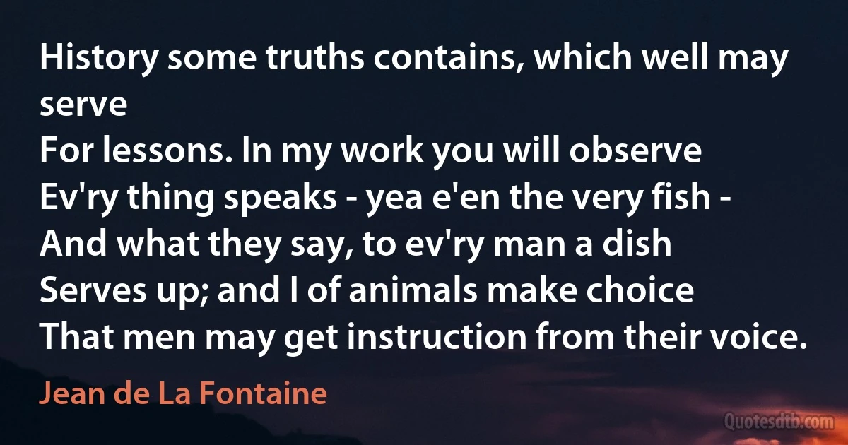 History some truths contains, which well may serve
For lessons. In my work you will observe
Ev'ry thing speaks - yea e'en the very fish -
And what they say, to ev'ry man a dish
Serves up; and I of animals make choice
That men may get instruction from their voice. (Jean de La Fontaine)