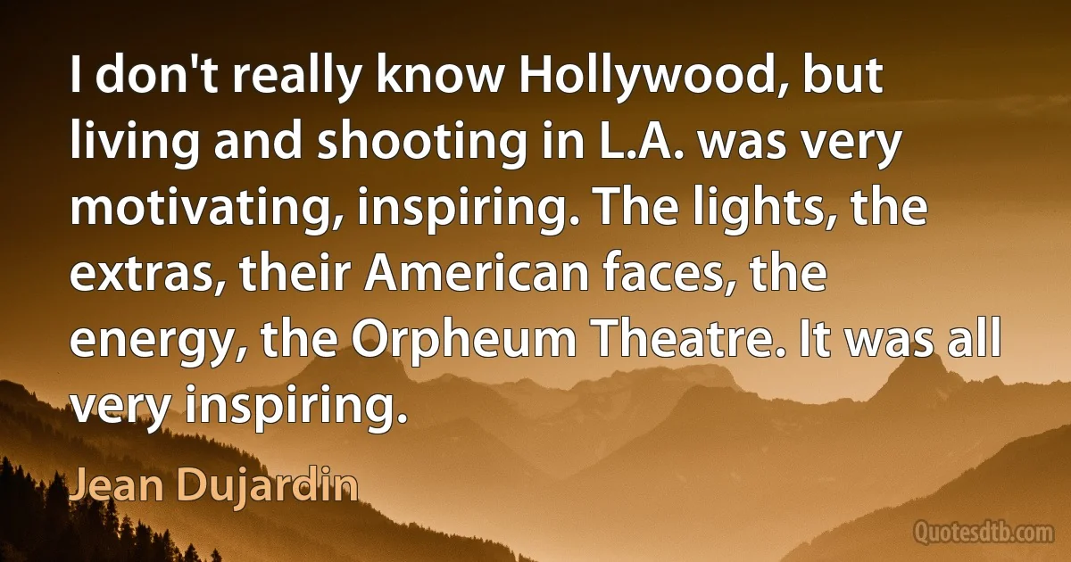 I don't really know Hollywood, but living and shooting in L.A. was very motivating, inspiring. The lights, the extras, their American faces, the energy, the Orpheum Theatre. It was all very inspiring. (Jean Dujardin)