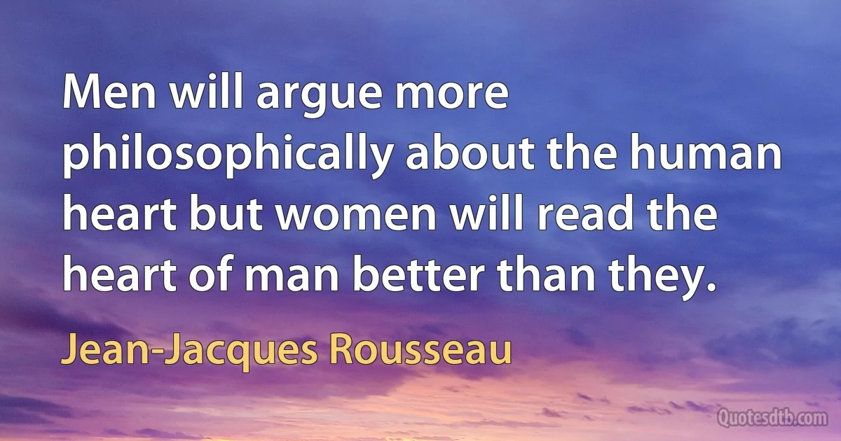 Men will argue more philosophically about the human heart but women will read the heart of man better than they. (Jean-Jacques Rousseau)