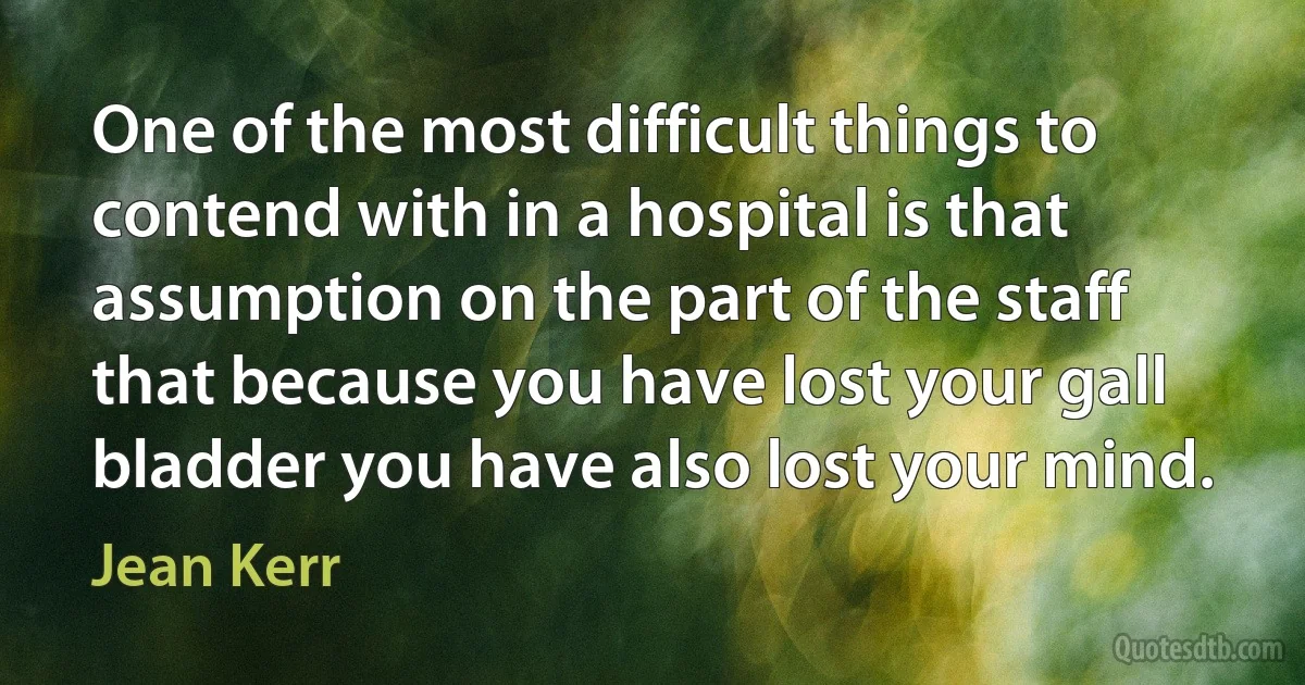 One of the most difficult things to contend with in a hospital is that assumption on the part of the staff that because you have lost your gall bladder you have also lost your mind. (Jean Kerr)