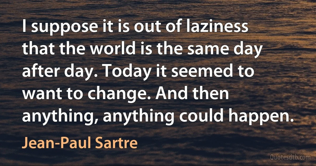 I suppose it is out of laziness that the world is the same day after day. Today it seemed to want to change. And then anything, anything could happen. (Jean-Paul Sartre)