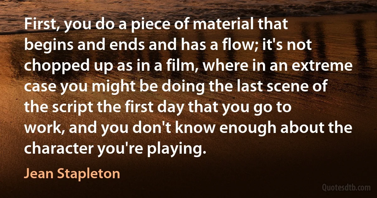 First, you do a piece of material that begins and ends and has a flow; it's not chopped up as in a film, where in an extreme case you might be doing the last scene of the script the first day that you go to work, and you don't know enough about the character you're playing. (Jean Stapleton)