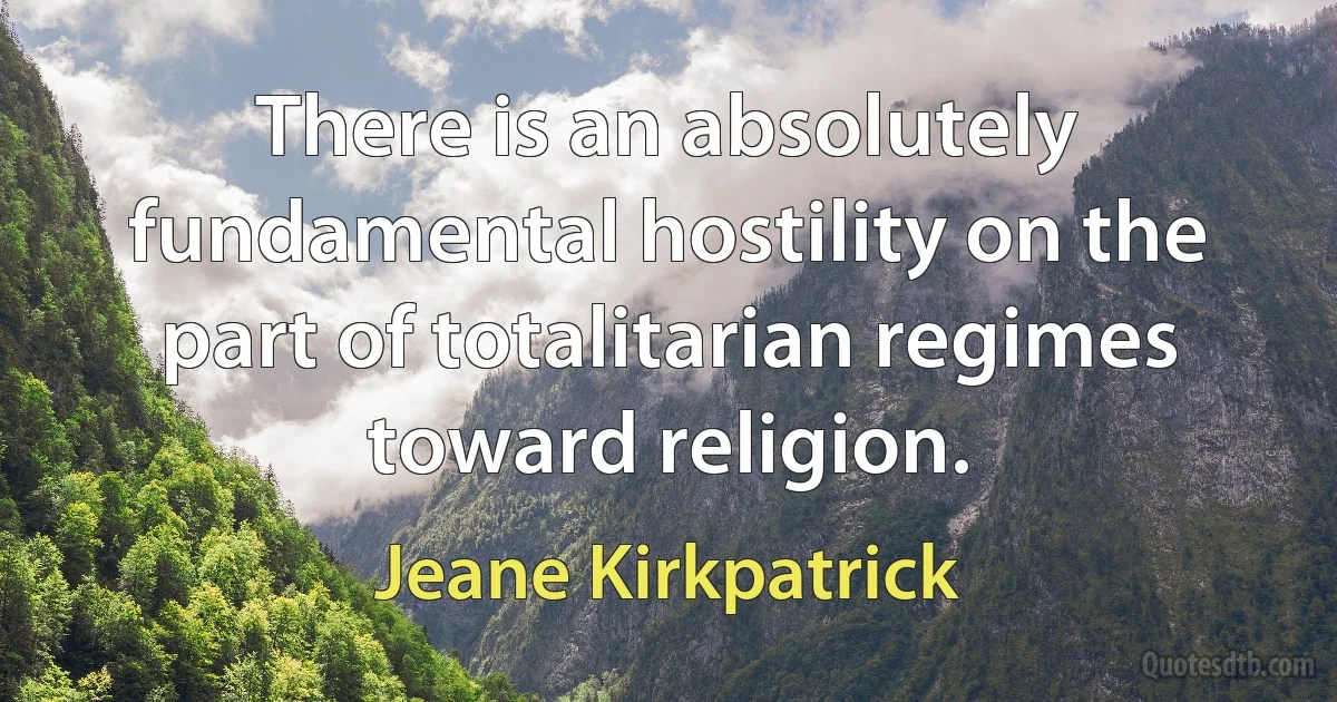 There is an absolutely fundamental hostility on the part of totalitarian regimes toward religion. (Jeane Kirkpatrick)