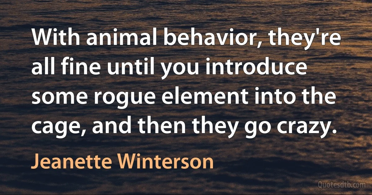 With animal behavior, they're all fine until you introduce some rogue element into the cage, and then they go crazy. (Jeanette Winterson)